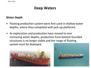 Official Open
Deep Waters
Water Depth
• Floating production system were first used in shallow water
depths, where they competed with jack-up platforms.
• As exploration and production have moved to ever
increasing water depths, production from bottom founded
structures is no longer viable and the range of floating
system must be deployed.
 
