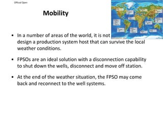 Official Open
Mobility
• In a number of areas of the world, it is not possible to
design a production system host that can survive the local
weather conditions.
• FPSOs are an ideal solution with a disconnection capability
to shut down the wells, disconnect and move off station.
• At the end of the weather situation, the FPSO may come
back and reconnect to the well systems.
 