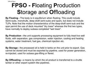 Official Open
FPSO - Floating Production
Storage and Offloading
By Floating - The body is in equilibrium when floating. This could include
Semi-subs, monohulls, deep draft semi-subs and spars, but does not include
TLPs. Note that the motion characteristics of the deep-draft semi-sub and the
spar permit the use of deck mounted "dry trees" whereas the first two types,
have normally to deploy subsea completed "wet trees".
By Production - the unit supports processing equipment to fully treat live well
fluids, with separation, gas compression, water injection, cooling and heating
systems, water treatment, fuel gas, chemical injection etc.
By Storage - the processed oil is held in tanks on the unit prior to export. Gas
cannot be stored and must be exported by pipeline, used for power generation,
re-injected, used for subsea gas-lifting or flared.
By Offloading - a means by which the oil product is transferred to a shuttle
tanker or other export system like pipelines.
 
