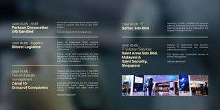 case study : retail
Parkson Corporation
(M) Sdn Bhd
case study : logistics
Biforst Logistics
case study : IT
Softec Sdn Bhd
case study :
F&B and estate
management
Canai 15
Group of Companies
case study :
IT Solution Services
Saint Arms Sdn Bhd,
Malaysia &
Saint Security,
Singapore
Developed & implemented several modules within
Parkson’s corporate retail Point of Sale (POS)
solutions.
Hardware deployment & Training services
Design & implemented Bifrost corporate
Enterprise System Infrastructure (include Email &
Business Solution) for Regional Branches & Group
of Companies.
Provide, design and implemented the Fleet
Management Solutions to manage Bifrost fleet of
1500 trucks with modules Delivery Monitoring &
Fuel Efficiency Management.
Appointed to provide consultancy and advice on
supplying Technology Solutions and Products for
Softec to bundle and resell to organizations that
acquires IT Services from them.
Designed and implemented Point of Sale (POS)
& Corporate Accounting system for real-time
monitoring of all Canai 15 outlets with module
Inventory Management.
Developed, implemented the first ‘Centralized
Entertainment outlets Media Management’
solution to manage each outlet’s theme and
concept.
Hardware deployment.
Designed & implemented Saint Security’s
corporate IT infrastructure with Enterprise
collaborations solutions.
POS System with e-Commerce Services &
Inventory Management
Hardware deployment
 