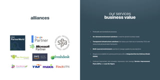 alliances
our services
business value
• Predictable and standardized processes
• On-demand environment solutions to meet the dynamic business needs
• Transparent infrastructure solutions that reduce your total cost of ownership (TCO) with
various tools and automation frameworks
• Multi-sourced environment expertise to manage suppliers by assuring SLAs
• Singular accountability for business performance with an IntegratedServiceDeliveryModel
(ISDM)
• Continual improvement and innovation frameworks that leverage Service Improvement
Plans (SIPs) and Lean Six Sigma
 