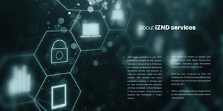 • iZND began operations in year 2012,
provides a managed services program
featuring a dedicated team of hardware
and software professionals specializing
developing services and products to
meet our customers’ needs and best
interests. iZND Services have broad
experience providing IT Services and
we have invested extensive resources
and have developed a mature Managed
IT Services Program, Cloud Computing
Solutions and Professional IT Project
Delivery.
• iZND provide its solution to industry such
as Government, F&B, Retail, Transportation
& Logistic, Education, Legal, Recruitment,
Insurance,Hotel,Event,Telco and etc.
• iZND has been recognized by APAC CIO
Outlook as the 25 Most Promising IBM Solution
Providersinyear2016,50MostValuableBrands
of the Year 2017
• iZND is a IBM Business Partner, Google Partner
for Work,Microsoft Partner,Samsung Enterprise
Alliance Partner.
about iZND services
 
