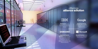 offerings
alliance solution
IBM Solutions such as
Analytics,Cloud,Commerce,
Global Finance,Mobile First,
Security
Samsung Enterprise
Solutions such as Productivity
(BI),Security-MDM,Security-
VPN,Unified communication
& collaboration,Samsung’s
Industry specific solutions,Fleet
Management & Automatic Case
Dispatch Monitoring
Google Cloud Partner,
Google Business Enterprise,
Adwords,Analytics,
Map for Business
Microsoft Solutions such as
Mobility,Remote Collaboration,
Office Virtualization,Cloud
 
