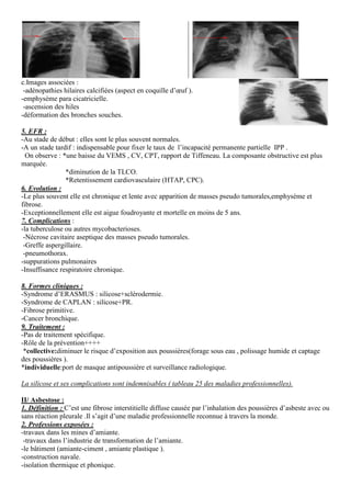 c.Images associées :
-adénopathies hilaires calcifiées (aspect en coquille d’œuf ).
-emphysème para cicatricielle.
-ascension des hiles
-déformation des bronches souches.
5. EFR :
-Au stade de début : elles sont le plus souvent normales.
-A un stade tardif : indispensable pour fixer le taux de l’incapacité permanente partielle IPP .
On observe : *une baisse du VEMS , CV, CPT, rapport de Tiffeneau. La composante obstructive est plus
marquée.
*diminution de la TLCO.
*Retentissement cardiovasculaire (HTAP, CPC).
6. Evolution :
-Le plus souvent elle est chronique et lente avec apparition de masses pseudo tumorales,emphysème et
fibrose.
-Exceptionnellement elle est aigue foudroyante et mortelle en moins de 5 ans.
7. Complications :
-la tuberculose ou autres mycobacterioses.
-Nécrose cavitaire aseptique des masses pseudo tumorales.
-Greffe aspergillaire.
-pneumothorax.
-suppurations pulmonaires
-Insuffisance respiratoire chronique.
8. Formes cliniques :
-Syndrome d’ERASMUS : silicose+sclérodermie.
-Syndrome de CAPLAN : silicose+PR.
-Fibrose primitive.
-Cancer bronchique.
9. Traitement :
-Pas de traitement spécifique.
-Rôle de la prévention++++
*collective:diminuer le risque d’exposition aux poussières(forage sous eau , polissage humide et captage
des poussières ).
*individuelle:port de masque antipouss
La silicose et ses complications sont indemnisables ( tableau 25 des maladies professionnelles).
II/ Asbestose :
1. Définition : C’est une fibrose interstitielle diffuse causée par l’inhalation des poussières d’asbeste
sans réaction pleurale .Il s’agit d’une maladie professionnelle reconnue à travers la monde.
2. Professions exposées :
-travaux dans les mines d’amiante.
-travaux dans l’industrie de transformation de l’amiante.
-le bâtiment (amiante-ciment , amiante plastique ).
-construction navale.
-isolation thermique et phonique.
adénopathies hilaires calcifiées (aspect en coquille d’œuf ).
Au stade de début : elles sont le plus souvent normales.
A un stade tardif : indispensable pour fixer le taux de l’incapacité permanente partielle IPP .
une baisse du VEMS , CV, CPT, rapport de Tiffeneau. La composante obstructive est plus
*diminution de la TLCO.
*Retentissement cardiovasculaire (HTAP, CPC).
chronique et lente avec apparition de masses pseudo tumorales,emphysème et
Exceptionnellement elle est aigue foudroyante et mortelle en moins de 5 ans.
la tuberculose ou autres mycobacterioses.
es masses pseudo tumorales.
Syndrome d’ERASMUS : silicose+sclérodermie.
Syndrome de CAPLAN : silicose+PR.
diminuer le risque d’exposition aux poussières(forage sous eau , polissage humide et captage
:port de masque antipoussière et surveillance radiologique.
La silicose et ses complications sont indemnisables ( tableau 25 des maladies professionnelles).
C’est une fibrose interstitielle diffuse causée par l’inhalation des poussières d’asbeste
sans réaction pleurale .Il s’agit d’une maladie professionnelle reconnue à travers la monde.
travaux dans l’industrie de transformation de l’amiante.
amiante plastique ).
A un stade tardif : indispensable pour fixer le taux de l’incapacité permanente partielle IPP .
une baisse du VEMS , CV, CPT, rapport de Tiffeneau. La composante obstructive est plus
chronique et lente avec apparition de masses pseudo tumorales,emphysème et
diminuer le risque d’exposition aux poussières(forage sous eau , polissage humide et captage
La silicose et ses complications sont indemnisables ( tableau 25 des maladies professionnelles).
C’est une fibrose interstitielle diffuse causée par l’inhalation des poussières d’asbeste avec ou
sans réaction pleurale .Il s’agit d’une maladie professionnelle reconnue à travers la monde.
 