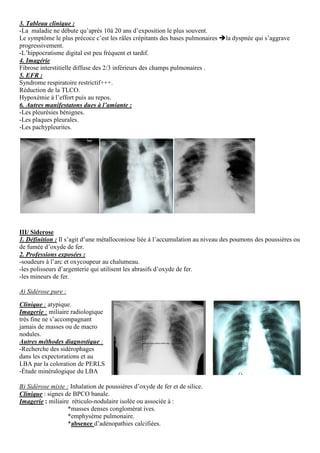 3. Tableau clinique :
-La maladie ne débute qu’après 10à 20 ans d’exposition le plus souvent.
Le symptôme le plus précoce c’est les râles crépitants des bases pulmonaires la dyspnée qui s’aggrave
progressivement.
-L’hippocratisme digital est peu fréquent et tardif.
4. Imagérie
Fibrose interstitielle diffuse des 2/3 inférieurs des champs pulmonaires .
5. EFR :
Syndrome respiratoire restrictif+++.
Réduction de la TLCO.
Hypoxémie à l’effort puis au repos.
6. Autres manifestatons dues à l’amiante :
-Les pleurésies bénignes.
-Les plaques pleurales.
-Les pachypleurites.
III/ Siderose
1. Définition : Il s’agit d’une métalloconiose liée à l’accumulation au niveau des poumons des poussières ou
de fumée d’oxyde de fer.
2. Professions exposées :
-soudeurs à l’arc et oxycoupeur au chalumeau.
-les polisseurs d’argenterie qui utilisent les abrasifs d’oxyde de fer.
-les mineurs de fer.
A) Sidérose pure :
Clinique : atypique.
Imagerie : miliaire radiologique
très fine ne s’accompagnant
jamais de masses ou de macro
nodules.
Autres méthodes diagnostique :
-Recherche des sidérophages
dans les expectorations et au
LBA par la coloration de PERLS
-Étude minéralogique du LBA
B) Sidérose mixte : Inhalation de poussières d’oxyde de fer et de silice.
Clinique : signes de BPCO banale.
Imagerie : miliaire réticulo-nodulaire isolée ou associée à :
*masses denses conglomérat ives.
*emphysème pulmonaire.
*absence d’adénopathies calcifiées.
 
