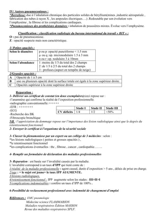IV/ Autres pneumoconioses :
*Berryliose: due à l’inhalation chronique des particules solides de béryllium(mines ,industrie aérospatiale ,
fabrication des tubes à rayon X , les ampoules électriques….) .Redoutable par son évolution vers
l’emphysème , la fibrose et les complications cardiaques.
*Pneumoconioses des prothésistes dentaires : inhalation de poussières mixtes. Évolue vers l’emphysème.
Classification : classification radiologie du bureau international du travail « BIT » :
O : pas de pneumoconiose.
Z : opacité suspecte mais non caractéristique.
1/ Petites opacités :
Selon le diamètre p ou p :opacité punctiforme < 1.5 mm
µ ou q :op. micronodulaire 1.5 à 3 mm
n ou r :op. nodulaire 3 à 10mm
Selon l’abondance 1 :moins du 1/3 du total des 2 champs
2 :de 1/3 à 2/3 du total des 2 champs
3 : profuses.(aspect en tempête de neige)
2/Grandes opacités :
A Opacité de 1 à 5 cm
B une ou plusieurs opacité dont la surface totale est égale à la zone supérieur droite.
C Opacités supérieur à la zone supérieur droite
Reparation :
1- Délivrer un certificat de constat (en deux exemplaires):ceci repose sur :
-l’anamnèse qui confirme la réalité de l’exposition professionnelle.
-radiographie conventionnelle.++++++
-EFR : ++++++++
-ECG
-Recherche des BK
-Fibroscopie bronchique
NB : l’appréciation du dommage repose sur l’importance des lésion radiologique ainsi que le degrés du
retentissement fonctionnel.
2- Envoyer le certificat à l’organisme de la sécurité sociale
3- Classer la plenumoniose par un expert ou un collège de 3 médecins : selon :
*les lésions radiologiques ( petites et grosses opacités ) ,
*le retentissement fonctionnel
*les complications éventuelles : tbc , fibrose , cancer , cardiopathie……..
4- Remplir un formulaire de déclaration des maladies professionnelles
5- Reparation : est basée sur l’invalidité causée par la maladie.
L’invalidité correspond à un taux d’IPP qui tient conte de :
1/réalité de la maladie professionnelle : agent causal, durée d’exposition > 5 ans , délais de prise en charge.
2/age : + le sujet est jeune+ le taux IPP AUGMENTE.
3/lésions radiologiques.
4/retentissement fonctionnel : IPP augmente selon les stades : III>II>I
5/complications indemnisables : confère un taux d’IPP de 100% .
6-Possibilité de reclassement professionnel avec indemnité de changement d’emploi
Références : EMC pneumologie
Médecine science FLAMMARION
Maladies respiratoires Édition MASSON
Revue des maladies respiratoires SPLF.
Stade I Stade II Stade III
CV déficits 1/4 1/2 <50%
 