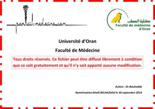 Faculté de Médecine
Tous droits réservés. Ce fichier peut être diffusé librement à condition
que ce soit gratuitement et qu’il n’y soit
Université d’Oran
Faculté de Médecine
Tous droits réservés. Ce fichier peut être diffusé librement à condition
que ce soit gratuitement et qu’il n’y soit apporté aucune modification.
Numérisation:Khalil BELHAZADJI
Tous droits réservés. Ce fichier peut être diffusé librement à condition
apporté aucune modification.
Auteur : Dr.Bouhadda
BELHAZADJI le 30 septembre 2014
 