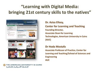 Dr. Aziza Ellozy,
Center for Learning and Teaching
Founding Director,
Associate Dean for Learning
Technologies, American University in Cairo
(AUC)
Dr Hoda Mostafa
Associate Professor of Practice, Center for
Learning and Teaching/School of Sciences and
Engineering
AUC
“Learning with Digital Media:
bringing 21st century skills to the natives”
 