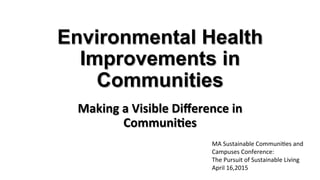 Environmental Health
Improvements in
Communities
Making	
  a	
  Visible	
  Diﬀerence	
  in	
  
Communi5es	
  
MA	
  Sustainable	
  Communi1es	
  and	
  
Campuses	
  Conference:	
  	
  
The	
  Pursuit	
  of	
  Sustainable	
  Living	
  
April	
  16,2015	
  
 