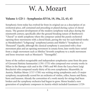 W. A. Mozart
Volume 1: CD 1 - Symphonies KV16, 19, 19a, 22, 43, 45

Symphonic form today has evolved far from its original use as a description of an
orchestral piece, self contained and preceding or played during a piece of choral
music. The greatest development of the modern symphony took place during the
nineteenth century, specifically after the ground breaking nature of Beethoven’s
“Choral” or ninth symphony where the composer united the purely orchestral
opening three movements with a choral finale, paving the way for such hybrid works
as Mendelssohn’s “Lobgesang” symphony/cantata and Mahler’s “Symphony of a
Thousand”. Equally, although the classical symphony is associated with a four
movement plan and an opening movement in sonata form, later works have varied
from a single movement such as Sibelius’ Seventh symphony to a multi movement
and loose structure such as Messiaen’s “Turangalila”.

Some of the earliest recognisable and independent symphonies came from the pens
of Giovanni Battista Sammartini (1701-1775) who composed over seventy works in
Milan in the Baroque style and in the 1780’s and 90’s from the Lucca born Luigi
Boccherini who composed nearly thirty of his own symphonies. Meanwhile, in
Austria, Mathias Monn (1717-1750) was writing string symphonies and a D major
symphony, exceptionally scored for an orchestra of violins, cellos, basses and flutes,
horn and bassoon. Already the convention of a work merely for strings had been
broken and the symphony orchestra had begun to grow. Monn headed a new
generation of symphonic composers in Austria which included Gassmann (1729-

                                           1
 