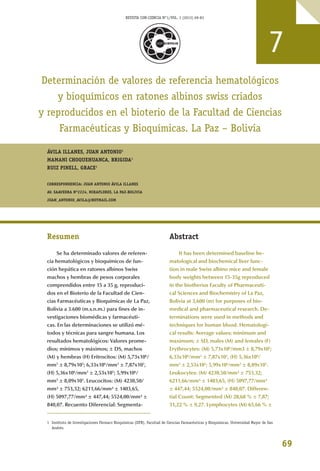 69
Determinación de valores de referencia hematológicos
y bioquímicos en ratones albinos swiss criados
y reproducidos en el bioterio de la Facultad de Ciencias
Farmacéuticas y Bioquímicas. La Paz – Bolivia
ÁVILA ILLANES, JUAN ANTONIO1
MAMANI CHOQUEHUANCA, BRIGIDA1
RUIZ PINELL, GRACE1
CORRESPONDENCIA: JUAN ANTONIO ÁVILA ILLANES
AV. SAAVEDRA Nº2224, MIRAFLORES, LA PAZ-BOLIVIA
JUAN_ANTONIO_AVILA@HOTMAIL.COM
Resumen
Se ha determinado valores de referen-
cia hematológicos y bioquímicos de fun-
ción hepática en ratones albinos Swiss
machos y hembras de pesos corporales
comprendidos entre 15 a 35 g, reproduci-
dos en el Bioterio de la Facultad de Cien-
cias Farmacéuticas y Bioquímicas de La Paz,
Bolivia a 3.600 (m.s.n.m.) para fines de in-
vestigaciones biomédicas y farmacéuti-
cas. En las determinaciones se utilizó mé-
todos y técnicas para sangre humana. Los
resultados hematológicos: Valores prome-
dios; mínimos y máximos; ± DS, machos
(M) y hembras (H) Eritrocitos: (M) 5,73x106
/
mm3
± 8,79x105
; 6,33x106
/mm3
± 7,87x105
,
(H) 5,36x106
/mm3
± 2,53x105
; 5,99x106
/
mm3
± 8,09x105
. Leucocitos: (M) 4230,50/
mm³ ± 753,32; 6211,66/mm³ ± 1403,65,
(H) 5097,77/mm³ ± 447,44; 5524,00/mm³ ±
840,07. Recuento Diferencial: Segmenta-
Abstract
It has been determined baseline he-
matological and biochemical liver func-
tion in male Swiss albino mice and female
body weights between 15-35g reproduced
in the biotherius Faculty of Pharmaceuti-
cal Sciences and Biochemistry of La Paz,
Bolivia at 3,600 (m) for purposes of bio-
medical and pharmaceutical research. De-
terminations were used in methods and
techniques for human blood. Hematologi-
cal results: Average values; minimum and
maximum; ± SD, males (M) and females (F)
Erythrocytes: (M) 5,73x106
/mm3 ± 8,79x105
;
6,33x106
/mm3
± 7,87x105
, (H) 5,36x106
/
mm3
± 2,53x105
; 5,99x106
/mm3
± 8,09x105
.
Leukocytes: (M) 4230,50/mm³ ± 753,32;
6211,66/mm³ ± 1403,65, (H) 5097,77/mm³
± 447,44; 5524,00/mm³ ± 840,07. Differen-
tial Count: Segmented (M) 28,68 % ± 7,87;
31,22 % ± 9,27. Lymphocytes (M) 65,66 % ±
7
1 Instituto de Investigaciones Fármaco Bioquímicas (IIFB), Facultad de Ciencias Farmacéuticas y Bioquímicas, Universidad Mayor de San
Andrés.
REVISTA CON-CIENCIA N°1/VOL. 1 (2013) 69-83
 