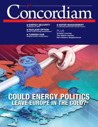 per

Concordiam
     2W]ZVIT WN -]ZWXMIV ;MK]ZQa IVL ,MNMV[M 1[[]M[

    „ ENERGY SECURITY
    Challenges for NATO
                                          „ WATER MANAGEMENT
                                          A continuing Central Asian security concern

    „ NUCLEAR OPTION
    Answer to EU's energy independence?   PLUS
                                          Croatia's journey
    „ TURKISH HUB                         The Afghan mission
    Bridging Europe's energy politics
                                          EU's Eastern Neighborhood




COULD ENERGY POLITICS
LEAVE EUROPE IN THE COLD?
 