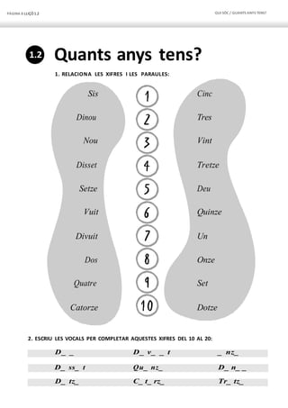 PÀGINA 8 LLIÇÓ 1.2 QUI SÓC / QUANTS ANYS TENS?
Sis
Dinou
Nou
Disset
Setze
Vuit
Divuit
Dos
Quatre
Catorze
Cinc
Tres
Vint
Tretze
Deu
Quinze
Un
Onze
Set
Dotze
Quants anys tens?
1. RELACIONA LES XIFRES I LES PARAULES:
2. ESCRIU LES VOCALS PER COMPLETAR AQUESTES XIFRES DEL 10 AL 20:
D_ _ D_ v_ _ t _ nz_
D_ ss_ t Qu_ nz_ D_ n_ _
D_ tz_ C_ t_ rz_ Tr_ tz_
1.2
 