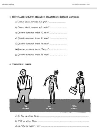 PÀGINA 10 LLIÇÓ 1.2 QUI SÓC / QUANTS ANYS TENS?
POL
56 ANYS
ALÍ
24 ANYS
PÈTIA
40 ANYS
5. CONTESTA LES PREGUNTES SEGONS ELS RESULTATS DELS EXERCICIS ANTERIORS:
a) Com es diu la persona més gran? .............................
b) Com es diu la persona més petita? .............................
c) Quantes persones tenen 12 anys? ............................
d) Quantes persones tenen 13 anys? ............................
e) Quantes persones tenen 14 anys? ............................
f) Quantes persones tenen 15 anys? ............................
g) Quantes persones tenen 16 anys? ............................
6. COMPLETA LES FRASES:
a) En Pol va néixer l’any................................................................................
b) L’Alí va néixer l’any ...................................................................................
c) La Pètia va néixer l’any..............................................................................
 