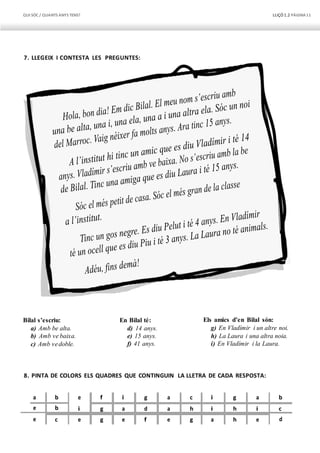 QUI SÓC / QUANTS ANYS TENS? LLIÇÓ 1.2 PÀGINA11
7. LLEGEIX I CONTESTA LES PREGUNTES:
Bilal s’escriu:
a) Amb be alta.
b) Amb ve baixa.
c) Amb vedoble.
En Bilal té:
d) 14 anys.
e) 15 anys.
f) 41 anys.
Els amics d’en Bilal són:
g) En Vladímir i un altre noi.
h) La Laura i una altra noia.
i) En Vladímir i la Laura.
8. PINTA DE COLORS ELS QUADRES QUE CONTINGUIN LA LLETRA DE CADA RESPOSTA:
a b e f i g a c i g a b
e b i g a d a h i h i c
e c e g e f e g a h e d
 