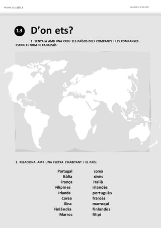 PÀGINA 12 LLIÇÓ 1.3 QUI SÓC / D’ON ETS?
1.3 D’on ets?
1. SENYALA AMB UNA CREU ELS PAÏSOS DELS COMPANYS I LES COMPANYES.
ESCRIU EL NOM DE CADA PAÍS:
2. RELACIONA AMB UNA FLETXA L’HABITANT I EL PAÍS:
Portugal coreà
Itàlia xinès
França italià
Filipines irlandès
Irlanda portuguès
Corea francès
Xina marroquí
Finlàndia finlandès
Marroc filipí
 