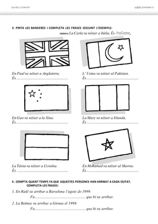 QUI SÓC / D’ON ETS? LLIÇÓ 1.3 PÀGINA13
3. PINTA LES BANDERES I COMPLETA LES FRASES SEGUINT L’EXEMPLE:
EXEMPLE: La Carla va néixer a Itàlia. És italiana.
En Paulva néixer a Anglaterra.
És .......................................................
En Gao va néixer a la Xina.
És .......................................................
L’ Usma va néixer al Pakistan.
És .......................................................
La Mary va néixer a Irlanda.
És .......................................................
La Tània va néixer a Ucraïna.
És .......................................................
En Mohamed va néixer al Marroc.
És .......................................................
4. COMPTA QUANT TEMPS FA QUE AQUESTES PERSONES HAN ARRIBAT A CADA CIUTAT.
COMPLETA LES FRASES:
1. En Raül va arribar a Barcelona l’agost de 1999.
Fa................................................... que hi va arribar.
2. La Bettina va arribar a Girona el 1998.
Fa................................................... que hi va arribar.
 