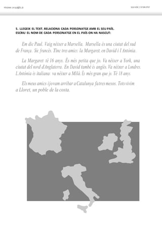 PÀGINA 14 LLIÇÓ 1.3 QUI SÓC / D’ON ETS?
5. LLEGEIX EL TEXT. RELACIONA CADA PERSONATGE AMB EL SEU PAÍS.
ESCRIU EL NOM DE CADA PERSONATGE EN EL PAÍS ON HA NASCUT:
Em dic Paul. Vaig néixer a Marsella. Marsella és una ciutat del sud
de França. Sóc francès. Tinc tres amics: la Margaret, en David i l’Antònia.
La Margaret té 16 anys. És més petita que jo. Va néixer a York, una
ciutat del nord d’Anglaterra. En David també és anglès.Va néixer a Londres.
L’Antònia és italiana: va néixer a Milà. És més gran que jo. Té 18 anys.
Elsmeus amics ijovam arribar aCatalunya fatresmesos. Totsvivim
a Lloret, un poble de la costa.
 