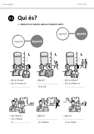 PÀGINA 16 LLIÇÓ 2.1 QUI SÓN / QUI ÉS?
aquest aquesta
aquell aquella
Qui és?
1. COMPLETA ELS DIÀLEGS AMB UN D’AQUESTS MOTS:
—Ets la Carme? —Qui és? —Ets la Glòria?
—No, la Carme és —................................. —No, la Glòria és
................................ és la Lia. ................................
—Ets l’Esteve? —Qui és? —Qui és?
— No, l’Esteve —................................. —.................................
és ........................... és l’Andreu. és en Valeri.
2.1
 