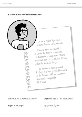 PÀGINA 18 LLIÇÓ 2.1 QUI SÓN / QUI ÉS?
3. LLEGEIX EL TEXT. CONTESTA LES PREGUNTES:
a) Com es diu la mare de la Teresa?
............................................................
b) Qui és en Josep?
............................................................
c) Quants anys té l’avi de la Teresa?
............................................................
d) Qui és l’Àngel?
............................................................
 