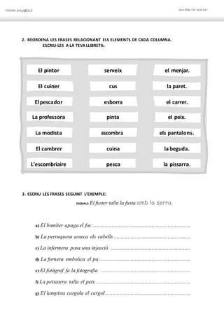 PÀGINA 20 LLIÇÓ 2.2 QUI SÓN / DE QUÈFA?
El pintor serveix el menjar.
El cuiner cus la paret.
Elpescador esborra el carrer.
La professora pinta el peix.
La modista escombra els pantalons.
El cambrer cuina la beguda.
L’escombriaire pesca la pissarra.
2. REORDENA LES FRASES RELACIONANT ELS ELEMENTS DE CADA COLUMNA.
ESCRIU-LES A LA TEVA LLIBRETA:
3. ESCRIU LES FRASES SEGUINT L’EXEMPLE:
EXEMPLE: El fuster talla la fusta amb la serra.
a) El bomber apaga el foc.....................................................................
b) La perruquera asseca els cabells ......................................................
c) La infermera posa una injecció ........................................................
d) La fornera embolica el pa ................................................................
e) El fotògraf fa la fotografia ...............................................................
f) La peixatera talla el peix ..................................................................
g) El lampista cargola el cargol ............................................................
 