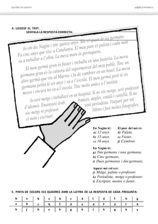 QUI SÓN / DE QUÈFA? LLIÇÓ 2.2 PÀGINA21
4. LLEGEIX EL TEXT.
SENYALA LA RESPOSTA CORRECTA:
En Nagim té:
a) 12 anys.
b) 15 anys.
c) 16 anys.
En Nagim té:
El pare del noi és:
d) Paleta.
e) Fuster.
f) Cambrer.
g) Tres germans i una germana.
h) Cinc germans.
i) Dues germanes i dos germans.
Aquest noi vol ser:
j) Metge, paleta o professor.
k) Periodista, metge o professor.
l) Escriptor, mestre o fuster.
5. PINTA DE COLORS ELS QUADRES AMB LA LLETRA DE LA RESPOSTA DE CADA PREGUNTA:
b a b e b c d l d f h g
a b c b f d e d f d l h
h j h e k g k i k g k a
 
