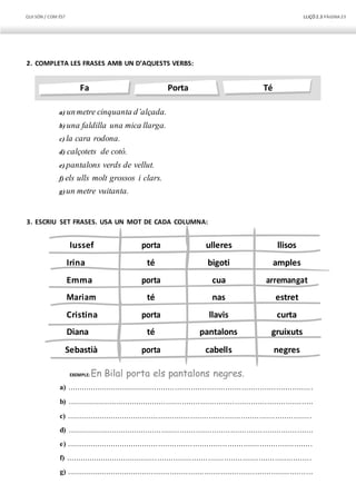 QUI SÓN / COM ÉS? LLIÇÓ 2.3 PÀGINA23
Iussef
Irina
Emma
Mariam
Cristina
Diana
Sebastià
porta
té
porta
té
porta
té
porta
ulleres
bigoti
cua
nas
llavis
pantalons
cabells
llisos
amples
arremangat
estret
curta
gruixuts
negres
Fa Porta Té
2. COMPLETA LES FRASES AMB UN D’AQUESTS VERBS:
a) unmetre cinquanta d’alçada.
b) una faldilla una mica llarga.
c) la cara rodona.
d) calçotets de cotó.
e) pantalons verds de vellut.
f) els ulls molt grossos i clars.
g)un metre vuitanta.
3. ESCRIU SET FRASES. USA UN MOT DE CADA COLUMNA:
EXEMPLE: En Bilal porta els pantalons negres.
a) ...........................................................................................................
b) ...........................................................................................................
c) ...........................................................................................................
d) ...........................................................................................................
e) ...........................................................................................................
f) ...........................................................................................................
g) ...........................................................................................................
 