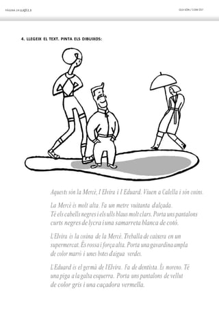 PÀGINA 24 LLIÇÓ 2.3 QUI SÓN / COM ÉS?
4. LLEGEIX EL TEXT. PINTA ELS DIBUIXOS:
Aquests són la Mercè, l’ Elvira i l’ Eduard. Viuen a Calella i són cosins.
La Mercè és molt alta. Fa un metre vuitanta d’alçada.
Té elscabellsnegresielsullsblausmoltclars.Porta unspantalons
curts negresdelycra iuna samarreta blanca de cotó.
L’Elvira és la cosina de la Mercè.Treballa de caixera en un
supermercat.Ésrossai forçaalta. Porta unagavardinaampla
de color marró i unes botes d’aigua verdes.
L’Eduard és el germà de l’Elvira. Fa de dentista. És moreno. Té
una piga alagalta esquerra. Porta uns pantalons de vellut
de color gris i una caçadora vermella.
 