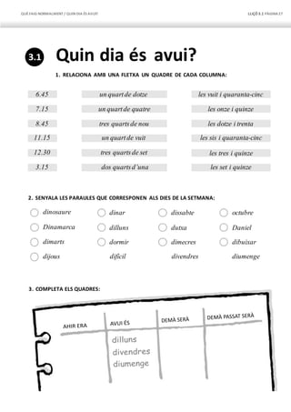QUÈFAIG NORMALMENT/ QUIN DIA ÉS AVUI? LLIÇÓ 3.1 PÀGINA27
6.45 un quartde dotze les vuit i quaranta-cinc
7.15 un quartde quatre les onze i quinze
8.45 tres quartsde nou les dotze i trenta
11.15 un quartde vuit les sis i quaranta-cinc
12.30 tres quartsde set les tres i quinze
3.15 dos quartsd’una les set i quinze
Quin dia és avui?
1. RELACIONA AMB UNA FLETXA UN QUADRE DE CADA COLUMNA:
2. SENYALA LES PARAULES QUE CORRESPONEN ALS DIES DE LA SETMANA:
dinosaure dinar dissabte octubre
Dinamarca dilluns dutxa Daniel
dimarts dormir dimecres dibuixar
dijous difícil divendres diumenge
3. COMPLETA ELS QUADRES:
3.1
 