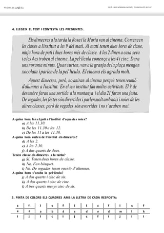 PÀGINA 26 LLIÇÓ 3.1 QUÈFAIG NORMALMENT/ QUIN DIA ÉS AVUI?
Elsdimecres alatardala Rosaila Mariavan alcinema. Comencen
les classes a l’institut a les 9 del matí. Al matí tenen dues hores de classe,
mitja hora de pati idues hores més de classe. Ales2 dinen a casa seva
iales 4estrobenal cinema. Lapel·lículacomença ales4icinc. Dura
unsnoranta minuts. Quansurten,van ala granja dela plaça mengen
xocolata iparlen de lapel·lícula. Elcinema els agradamolt.
Aquest dimecres, però, no aniran alcinema perquè tenenreunió
d’alumnes a l’institut. En el seu institut fan moltes activitats. El 9 de
desembre faran una sortida ala muntanya ieldia 21 faran una festa.
De vegades,lesfestessóndivertidesiparlenmoltambnoisinoiesde les
altres classes, però de vegades són avorrides ino s’acaben mai.
4. LLEGEIX EL TEXT I CONTESTA LES PREGUNTES:
A quina hora fan el pati a l’institut d’aquestes noies?
a) A les 11.30.
b) De les 11.30 a les 12.
c) De les 11 a les 11.30.
A quina hora surten de l’institut els dimecres?
d) A les 2.
e) A les 2.30.
f) A dos quarts de dues.
Tenen classe els dimecres a la tarda?
g) Sí. Tenen dues hores de classe.
h) No. Fan bàsquet.
i) No. De vegades tenen reunió d’alumnes.
A quina hora s’acaba la pel·lícula?
j) A dos quarts i cinc de sis.
k) A dos quarts i cinc de cinc.
l) A tres quarts menys cinc de sis.
5. PINTA DE COLORS ELS QUADRES AMB LA LLETRA DE CADA RESPOSTA:
c f i c f i i c f i c f
a o a b d a d e d m l k
i j i c i j c f i j i i
 