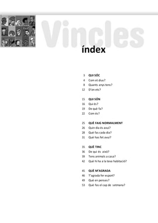 3 QUI SÓC
4 Com et dius?
8 Quants anys tens?
12 D’on ets?
15 QUI SÓN
16 Qui és?
19 De què fa?
22 Com és?
25 QUÈ FAIG NORMALMENT
26 Quin dia és avui?
28 Què fas cada dia?
31 Què has fet avui?
35 QUÈ TINC
36 De qui és això?
39 Tens animals a casa?
42 Què hi ha a la teva habitació?
45 QUÈ M’AGRADA
46 T’agrada fer esport?
49 Què en penses?
53 Què fas el cap de setmana?
índex
 