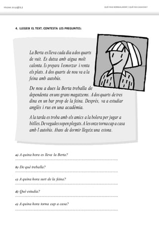 PÀGINA 30 LLIÇÓ 3.2 QUÈFAIG NORMALMENT/ QUÈFAS CADADIA?
4. LLEGEIX EL TEXT. CONTESTA LES PREGUNTES:
La Berta eslleva cada dia ados quarts
de vuit. Es dutxa amb aigua molt
calenta. Es prepara l’esmorzar i renta
els plats. A dos quarts de nou va a la
feina amb autobús.
De nou a dues la Berta treballa de
dependenta enuns grans magatzems. Adosquarts detres
dina en un bar prop de la feina. Després, va a estudiar
anglès i rus en una acadèmia.
Ala tarda es troba amb els amics a la bolera per jugar a
bitlles.Devegadessopenplegats.Alesonzetornacapa casa
amb l’ autobús. Abans de dormir llegeix una estona.
a) A quina hora es lleva la Berta?
.............................................................................................................
b) De què treballa?
.............................................................................................................
c) A quina hora surt de la feina?
.............................................................................................................
d) Què estudia?
.............................................................................................................
e) A quina hora torna cap a casa?
.............................................................................................................
 