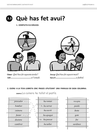 QUÈFAIG NORMALMENT/ QUÈHAS FETAVUI? LLIÇÓ 3.3 PÀGINA31
ha tallat
ha pescat
ha apagat
ha escrit
ha serrat
ha rentat
cambrer
doctora
fuster
cuinera
bomber
pescador recepta
fusta
gots
sardines
foc
pastís
Què has fet avui?
1. COMPLETA ELS DIÀLEGS:
Omar: Què has fet aquesta tarda?
Atif:.........................................a l’estadi.
Josep: Quèhas fet aquest matí?
Iussef:.........................................a futbol.
2. ESCRIU A LA TEVA LLIBRETA CINC FRASES UTILITZANT UNA PARAULA DE CADA COLUMNA:
EXEMPLE: La cuinera ha tallat el pastís.
3.3
 