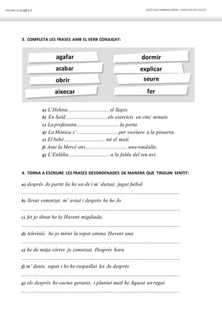 PÀGINA 32 LLIÇÓ 3.3 QUÈFAIG NORMALMENT/ QUÈHAS FETAVUI?
dormir
explicar
seure
fer
agafar
acabar
obrir
aixecar
3. COMPLETA LES FRASES AMB EL VERB CONJUGAT:
a) L’Helena ............................. el llapis.
b) En Saïd..............................els exercicis en cinc minuts.
c) La professora.............................. la porta.
d) La Mònica s’............................. per escriure a la pissarra.
e) El bebè............................. tot el matí.
f) Avui la Mercè ens.............................. una rondalla.
g) L’Eulàlia..............................a la falda del seu avi.
4. TORNA A ESCRIURE LES FRASES DESORDENADES DE MANERA QUE TINGUIN SENTIT:
a) després Jo partit he he un de i m’ dutxat. jugat futbol
.........................................................................................................................
b) llevat esmorzat. m’ aviat i després he he Jo
.........................................................................................................................
c) fet jo dinat he la Havent migdiada.
.........................................................................................................................
d) televisió. he jo mirat la sopat estona Havent una
.........................................................................................................................
e) he de mitja córrer jo esmorzat. Després hora
.........................................................................................................................
f) m’ dents. sopat i he he raspatllat les Jo després
........................................................................................................................
g) els després he cactus geranis. i plantat matí he Aquest un regat
........................................................................................................................
 