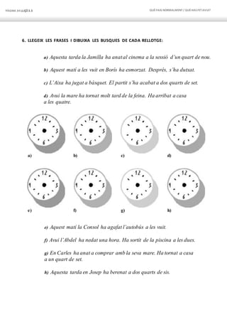 PÀGINA 34 LLIÇÓ 3.3 QUÈFAIG NORMALMENT/ QUÈHAS FETAVUI?
6. LLEGEIX LES FRASES I DIBUIXA LES BUSQUES DE CADA RELLOTGE:
a) Aquesta tarda la Jamilla ha anatal cinema a la sessió d’un quart de nou.
b) Aquest matí a les vuit en Borís ha esmorzat. Després, s’ha dutxat.
c) L’Aixa ha jugat a bàsquet. El partit s’ha acabat a dos quarts de set.
d) Avui la mare ha tornat molt tard de la feina. Ha arribat a casa
a les quatre.
a) b) c) d)
e) f) g) h)
e) Aquest matí la Consol ha agafat l’autobús a les vuit.
f) Avui l’Abdel ha nedat una hora. Ha sortit de la piscina a les dues.
g) En Carles ha anat a comprar amb la seva mare. Ha tornat a casa
a un quart de set.
h) Aquesta tarda en Josep ha berenat a dos quarts de sis.
 