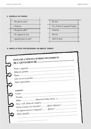 QUÈTINC / DEQUI ÉS AIXÒ? LLIÇÓ 4.1 PÀGINA37
- Gràcies. No, el meu és aquest d’aquí.
2. APARELLA LES FRASES:
- De quiés això? És seu.
3. OMPLE LA FITXA PER RECUPERAR UN OBJECTE PERDUT:
Això és meu.- Aquell jersei és teu?
De res.- Té. Aquest és teu.
Gràcies.- De qui és allò?
 