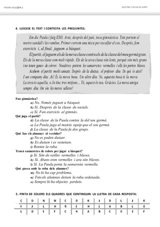 PÀGINA 38 LLIÇÓ 4.1 QUÈTINC / DEQUI ÉS AIXÒ?
Em dic Paula i faig ESO. Avui, després del pati, toca gimnàstica. Tots portem el
nostrexandall i les vambes. Primer correm una mica per escalfar el cos. Després, fem
exercicis i, al final, juguem a bàsquet.
Elpartit,eljuguemelsdelamevaclassecontraelsdelaclassedelmeugermàgran.
Els de la mevaclasse som molt ràpids. Els de la sevaclasse són lents, perquè són més grans
ino tenen ganes de córrer. Nosaltres portem les samarretes vermelles i ells les porten blaves.
Acabem el partit molt cansats. Després de la dutxa, el professor diu: De qui és això?
I un company diu: Ai! És la meva bossa. Un altre diu: No, aquesta bossa és la meva.
La tevaés aquella, o Jo tinc tres mitjons... Té, aquest és teu. Gràcies. La meva amiga
sempre diu: On són les meves ulleres?
4. LLEGEIX EL TEXT I CONTESTA LES PREGUNTES:
Fan gimnàstica?
a) No. Només juguen a bàsquet.
b) Sí. Després de la classe de socials.
c) Sí. Fan exercicis al gimnàs.
Qui juga el partit?
d) La classe de la Paula contra la del seu germà.
e) La Paula juga al mateix equip que el seu germà.
f) La classe de la Paula fa dos grups.
Què fan els alumnes al vestidor?
g) No es poden dutxar.
h) Es dutxen i es vesteixen.
i) Renten la roba.
Tenen samarretes de colors per jugar a bàsquet?
j) Sí. Són de ratlles vermelles i blaves.
k) Sí. Abans eren vermelles i ara són blaves.
l) Sí. La Paula porta la samarreta vermella.
Què passa amb la roba dels alumnes?
m) No hi ha cap problema.
n) Totsels alumnes deixen la roba ordenada.
o) Sempre hi ha objectes perduts.
5. PINTA DE COLORS ELS QUADRES QUE CONTINGUIN LA LLETRA DE CADA RESPOSTA:
C D N M C D K J D L J K
I J L H G E H L A B L O
L D E F C H A B C O E F
 