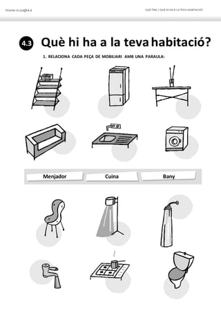 PÀGINA 42 LLIÇÓ 4.3 QUÈTINC / QUÈHI HA A LA TEVA HABITACIÓ?
Menjador Cuina Bany
Què hi ha a la tevahabitació?
1. RELACIONA CADA PEÇA DE MOBILIARI AMB UNA PARAULA:
4.3
 
