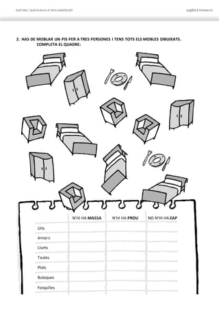 QUÈTINC / QUÈHI HA A LA TEVA HABITACIÓ? LLIÇÓ 4.3 PÀGINA43
N’HI HA MASSA N’HI HA PROU NO N’HI HA CAP
Llits
Armaris
Llums
Taules
Plats
Butaques
Forquilles
2. HAS DE MOBLAR UN PIS PER A TRES PERSONES I TENS TOTS ELS MOBLES DIBUIXATS.
COMPLETA EL QUADRE:
 