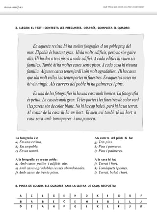 PÀGINA 44 LLIÇÓ 4.3 QUÈTINC / QUÈHI HA A LA TEVA HABITACIÓ?
3. LLEGEIX EL TEXT I CONTESTA LES PREGUNTES. DESPRÉS, COMPLETA EL QUADRE:
En aquesta revista hi ha moltes fotografies d’ un poble prop del
mar. Elpoble ésbastant gran. Hihamolts edificis, però nosón gaire
alts. Hi ha dos o tres pisos acada edifici. Acada edifici hi viuen sis
famílies. També hiha moltescases sensepisos. Acada casa hiviuuna
família. Algunes cases tenenjardíisón molt agradables. Hihacases
que sónmolt vellesinotenenportesnifinestres.Enaquestescasesno
hiviuningú. Als carrersdelpoble hihapalmeres ipins.
En una de lesfotografieshiha una casamolt bonica. La fotografia
éspetita. La casaésmoltgran. Télesportesilesfinestresdecolorverd
ilesparets sóndecolor blanc. No hihacap balcó, però hihaun terrat.
Al costat de la casa hi ha un hort. El meu avi també té un hort a
casa seva amb tomaqueres i una pomera.
La fotografia és:
a) En una revista.
b) En unpoble.
c) En un somni.
A la fotografia es veuun poble:
d) Amb cases petites i edificis alts.
e) Amb cases agradables icases abandonades.
f) Amb cases de trenta pisos.
Als carrers del poble hi ha:
g) Tres pins.
h) Pins i pomeres.
i) Pins i palmeres.
A la casa hi ha:
j) Terrat i hort.
k) Tomàquetsi pomes.
l) Terrat, balcó ihort.
4. PINTA DE COLORS ELS QUADRES AMB LA LLETRA DE CADA RESPOSTA:
A C L G E H D K I G D F
B A B E C E H I B J L J
D E A H F G I K L F J K
 