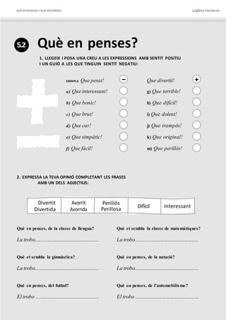 QUÈM’AGRADA / QUÈEN PENSES? LLIÇÓ 5.2 PÀGINA49
5.2 Què en penses?
1. LLEGEIX I POSA UNA CREU A LES EXPRESSIONS AMB SENTIT POSITIU
I UN GUIÓ A LES QUE TINGUIN SENTIT NEGATIU:
EXEMPLE: Que pesat! – Que divertit! +
a) Que interessant! g) Que terrible!
b) Que bonic! h) Que difícil!
c) Que brut! i) Que dolent!
d) Que car! j) Que trampós!
e) Que simpàtic! k) Que original!
f) Que fàcil! m) Que perillós!
2. EXPRESSA LA TEVA OPINIÓ COMPLETANT LES FRASES
AMB UN DELS ADJECTIUS:
Divertit Avorrit
Divertida Avorrida
Difícil
Què en penses, de la classe de llengua?
La trobo...............................................
Què et sembla la gimnàstica?
La trobo...............................................
Què en penses, del futbol?
El trobo ...............................................
Què et sembla la classe de matemàtiques?
La trobo...............................................
Què en penses, de la natació?
La trobo...............................................
Què en penses, de l’automobilisme?
El trobo ...............................................
Interessant
Perillós
Perillosa
 
