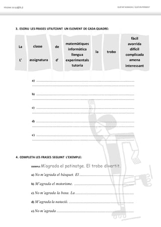 PÀGINA 50 LLIÇÓ 5.2 QUÈM’AGRADA / QUÈEN PENSES?
La classe de
L’ d’
matemàtiques
informàtica
llengua
experimentals
tutoria
la trobo
assignatura
fàcil
avorrida
difícil
complicada
amena
interessant
3. ESCRIU LES FRASES UTILITZANT UN ELEMENT DE CADA QUADRE:
a) ...............................................................................................
...................................................................................................
b) ...............................................................................................
...................................................................................................
c) ...............................................................................................
...................................................................................................
d) ...............................................................................................
...................................................................................................
e) ...............................................................................................
...................................................................................................
4. COMPLETA LES FRASES SEGUINT L’EXEMPLE:
EXEMPLE: M’agrada el patinatge. El trobo divertit.
a) No m’agrada el bàsquet. El .....................................................
b) M’agrada el motorisme. ..........................................................
c) No m’agrada la boxa. La .........................................................
d) M’agrada la natació. ...............................................................
e) No m’agrada ...........................................................................
 