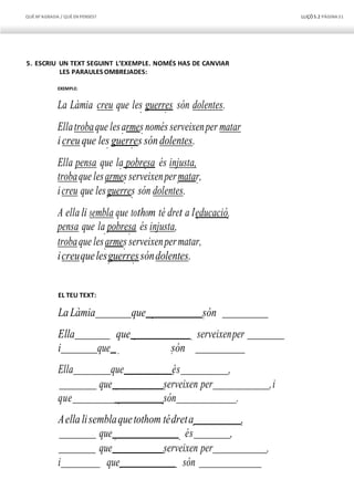 QUÈM’AGRADA / QUÈEN PENSES? LLIÇÓ 5.2 PÀGINA51
5. ESCRIU UN TEXT SEGUINT L’EXEMPLE. NOMÉS HAS DE CANVIAR
LES PARAULES OMBREJADES:
EXEMPLE:
La Làmia creu que les guerres són dolentes.
Ellatrobaque lesarmes només serveixenper matar
icreu que les guerres sóndolentes.
Ella pensa que la pobresa és injusta,
trobaque lesarmes serveixenpermatar,
icreu que lesguerres són dolentes.
A ella li sembla que tothom té dret a l’educació,
pensa que la pobresa és injusta,
trobaque lesarmes serveixenpermatar,
icreuquelesguerressóndolentes.
EL TEU TEXT:
LaLàmia que són
Ella que serveixenper
i que són
Ella que és ,
que serveixen per ,i
que són .
Aellalisemblaquetothom tédreta ,
que és ,
que serveixen per ,
i que són
 