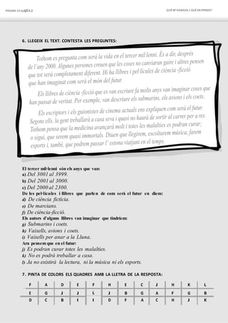 PÀGINA 52 LLIÇÓ 5.2 QUÈM’AGRADA / QUÈEN PENSES?
6. LLEGEIX EL TEXT. CONTESTA LES PREGUNTES:
El tercer mil·lenni són els anys que van:
a) Del 3001 al 3999.
b) Del 2001 al 3000.
c) Del 2000 al 2300.
De les pel·lícules i llibres que parlen de com serà el futur en diem:
d) De ciència fictícia.
e) De marcians.
f) De ciència-ficció.
Els autors d’alguns llibres van imaginar que tindríem:
g) Submarins i coets.
h) Vaixells, avions i coets.
i) Vaixells per anar a la Lluna.
Ara pensem que en el futur:
j) Es podran curar totes les malalties.
k) No es podrà treballar a casa.
l) Ja no existirà la lectura, ni la música ni els esports.
7. PINTA DE COLORS ELS QUADRES AMB LA LLETRA DE LA RESPOSTA:
F A D E F H E C J H K L
E G J J L J B G A F G B
D C B I I D F A C H J K
 
