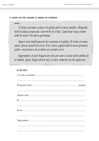 PÀGINA 54 LLIÇÓ 5.3 QUÈM’AGRADA / QUÈFAS EL CAP DESETMANA?
EXEMPLE:
A l’estiu acostumo a anar a la platja amb la meva família. M’agrada
molt la platja perquè puc estar-m’hi tot el dia. Cada matí vaig a nedar
amb la mare i la meva germana.
Aquest estiu també passaré les vacances a la platja. Si vénen els meus
amics, faremcastells de sorra. Si no vénen, jugaré amb la meva germana
petita o m’estiraré a la tovallola per prendre el sol.
Segurament, el pare llogarà un cotxe per anar a visitar altres pobles de
la rodalia. Quan tingui divuit anys, jo me’n compraré un de segona mà.
2. ESCRIU UN TEXT SEGUINT EL MODEL DE L’EXEMPLE:
EL TEU TEXT:
A l’estiu acostumo ..............................................................................
..........................................................................................................
M’agrada molt ........................................................................ perquè
..........................................................................................................
Aquest estiu .......................................................................................
Si......................................................................................................... ,
..........................................................................................................
Si no.................................................................................................... ,
..........................................................................................................
Segurament .......................................................................................
..........................................................................................................
..........................................................................................................
 