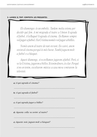 QUÈM’AGRADA / QUÈFAS EL CAP DESETMANA? LLIÇÓ 5.3 PÀGINA55
3. LLEGEIX EL TEXT. CONTESTA LES PREGUNTES:
Els diumenges és un embolic. Tardem molta estona per
decidir què fem. A mi m’agrada el teatre;a l’Anton li agrada
elfutbol. AlaRaquel liagrada elcinema. En Ramon sempre
voljugarafutbol.IlaCristinanomésvoljugar abitlles.
Només anem al teatre de tant en tant. En canvi, anem
sovintal cinemaperquèés més barat.Tambéjuguemmolt
a futbol o a bàsquet.
Aquest diumenge, siveenRamon jugarem afutbol. Però, si
ve la Cristina, jugarema bitlles.Sitenimdiners,ésclar.Perquè
sino en tenim, escoltarem música a casa meva omirarem la
televisió.
a) A qui agrada el cinema?
..........................................................................................................
b) A qui agrada el futbol?
..........................................................................................................
c) A qui agrada jugar a bitlles?
..........................................................................................................
d) Aquesta colla va sovint al teatre?
..........................................................................................................
e) Aquests nois juguen molt a bàsquet?
..........................................................................................................
 