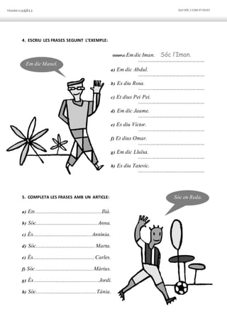 PÀGINA 6 LLIÇÓ 1.1 QUI SÓC / COM ETDIUS?
Em dic Manel.
4. ESCRIU LES FRASES SEGUINT L’EXEMPLE:
EXEMPLE: Em dic Iman. Sóc l’Iman.
.................................................
a) Em dic Abdul.
.................................................
b) Es diu Rosa.
.................................................
c) Et dius Pei Pei.
.................................................
d) Em dic Jaume.
.................................................
e) Es diu Víctor.
.................................................
f) Et dius Omar.
.................................................
g) Em dic Lluïsa.
.................................................
h) Es diu Tatevic.
.................................................
5. COMPLETA LES FRASES AMB UN ARTICLE:
a) Ets ..............................................Ilià.
b) Sóc...........................................Anna.
c) És.........................................Antònia.
d) Sóc......................................... Marta.
e) És...........................................Carles.
f) Sóc ........................................Màrius.
g) És .............................................Jordi.
h) Sóc..........................................Tània.
Sóc en Reda.
 