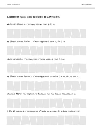 QUI SÓC / COM ETDIUS? LLIÇÓ 1.1 PÀGINA7
6. LLEGEIX LES FRASES. ESCRIU EL COGNOM DE CADA PERSONA:
a) Em dic Miquel. I el meu cognom és ema, a, te, a.
b) El meu nom és Fàtima. I el meu cognom és essa, a, de, i, ca.
c) Em dic Santi. I el meu cognom s’escriu erra, a, ema, i, essa.
d) El meu nom és Ferran. I el meu cognom és ve baixa, i, a, pe, ela, a, ena, a.
e) Es diu Marta. I de cognom, ve baixa, a, ela, ela, hac, o, ena, erra, a, te.
f) Em dic Jaume. I el meu cognom s’escriu ce, e, erra, de, a. La a porta accent.
 