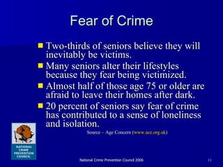 Fear of Crime Two-thirds of seniors believe they will inevitably be victims. Many seniors alter their lifestyles because they fear being victimized.  Almost half of those age 75 or older are afraid to leave their homes after dark.  20 percent of seniors say fear of crime has contributed to a sense of loneliness and isolation. Source – Age Concern ( www.ace.org. uk )  