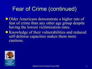 Fear of Crime (continued) Older Americans demonstrate a higher rate of fear of crime than any other age group despite having the lowest victimization rates. Knowledge of their vulnerabilities and reduced self-defense capacities makes them more cautious. 